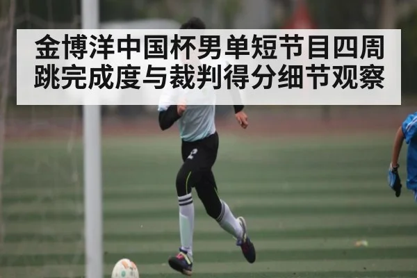 金博洋中国杯男单短节目四周跳完成度与裁判得分细节观察